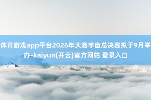 体育游戏app平台2026年大赛宇宙总决赛拟于9月举办-kaiyun(开云)官方网站 登录入口