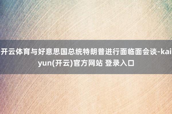 开云体育与好意思国总统特朗普进行面临面会谈-kaiyun(开云)官方网站 登录入口