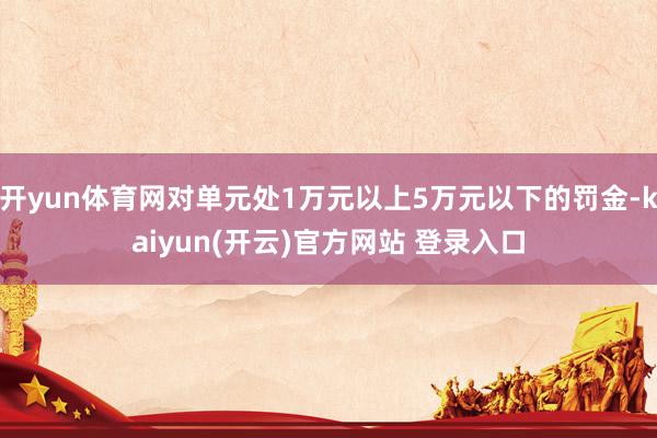 开yun体育网对单元处1万元以上5万元以下的罚金-kaiyun(开云)官方网站 登录入口