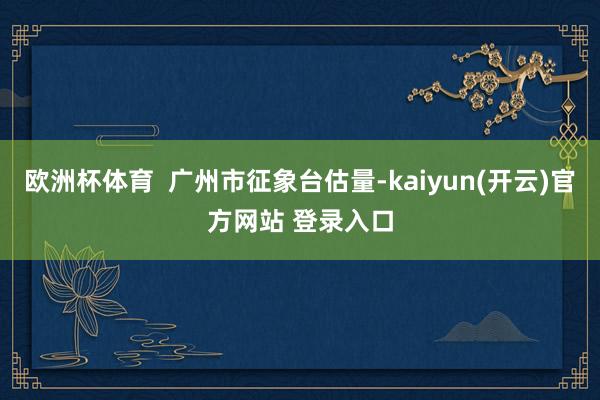 欧洲杯体育  广州市征象台估量-kaiyun(开云)官方网站 登录入口