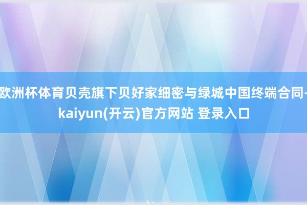 欧洲杯体育贝壳旗下贝好家细密与绿城中国终端合同-kaiyun(开云)官方网站 登录入口