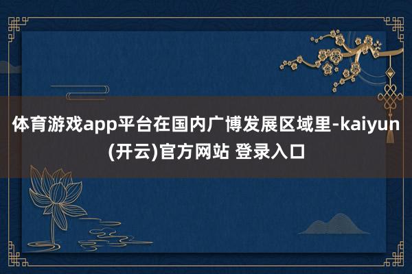 体育游戏app平台在国内广博发展区域里-kaiyun(开云)官方网站 登录入口