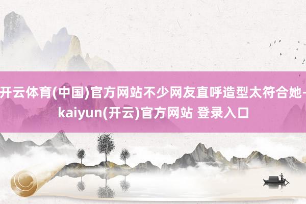 开云体育(中国)官方网站不少网友直呼造型太符合她-kaiyun(开云)官方网站 登录入口