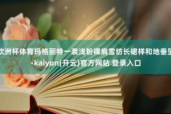 欧洲杯体育玛格丽特一袭浅粉裸肩雪纺长裙祥和地垂坠-kaiyun(开云)官方网站 登录入口