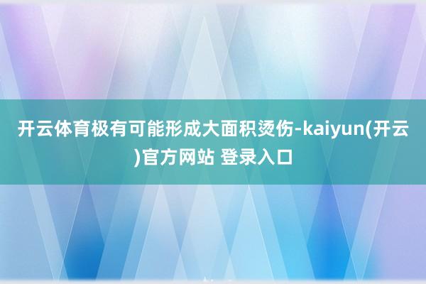 开云体育极有可能形成大面积烫伤-kaiyun(开云)官方网站 登录入口