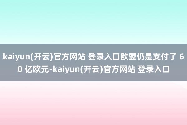 kaiyun(开云)官方网站 登录入口欧盟仍是支付了 60 亿欧元-kaiyun(开云)官方网站 登录入口
