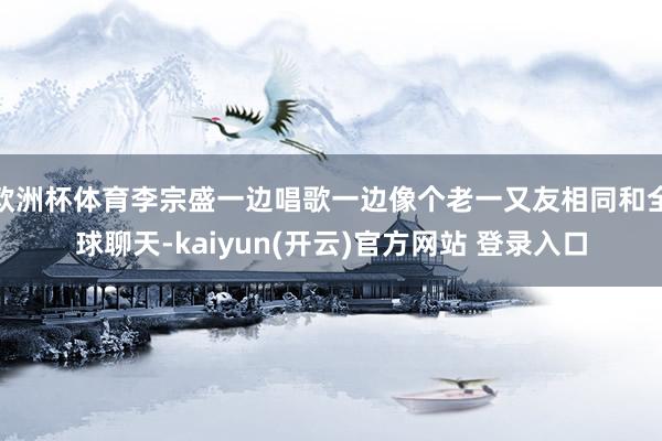 欧洲杯体育李宗盛一边唱歌一边像个老一又友相同和全球聊天-kaiyun(开云)官方网站 登录入口