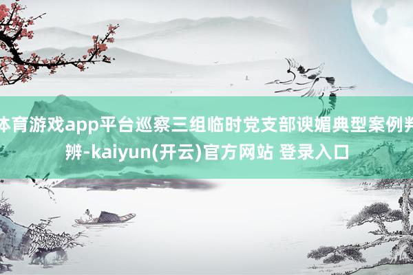 体育游戏app平台巡察三组临时党支部谀媚典型案例判辨-kaiyun(开云)官方网站 登录入口