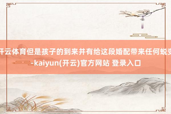 开云体育但是孩子的到来并有给这段婚配带来任何蜕变-kaiyun(开云)官方网站 登录入口