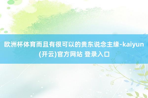 欧洲杯体育而且有很可以的贵东说念主缘-kaiyun(开云)官方网站 登录入口