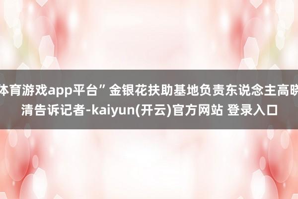 体育游戏app平台”金银花扶助基地负责东说念主高晓清告诉记者-kaiyun(开云)官方网站 登录入口