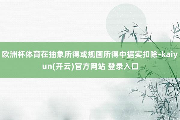 欧洲杯体育在抽象所得或规画所得中据实扣除-kaiyun(开云)官方网站 登录入口