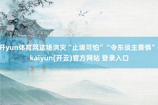 开yun体育网这场洪灾“止境可怕”“令东谈主畏惧”-kaiyun(开云)官方网站 登录入口