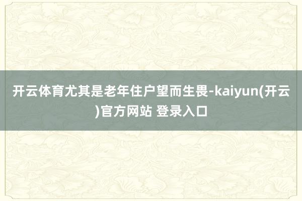 开云体育尤其是老年住户望而生畏-kaiyun(开云)官方网站 登录入口