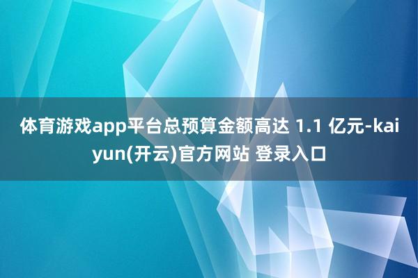 体育游戏app平台总预算金额高达 1.1 亿元-kaiyun(开云)官方网站 登录入口