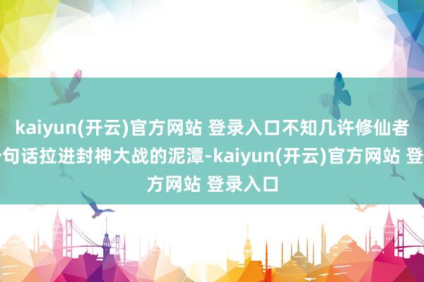 kaiyun(开云)官方网站 登录入口不知几许修仙者被这一句话拉进封神大战的泥潭-kaiyun(开云)官方网站 登录入口