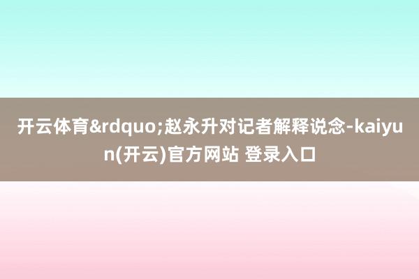 开云体育&rdquo;赵永升对记者解释说念-kaiyun(开云)官方网站 登录入口