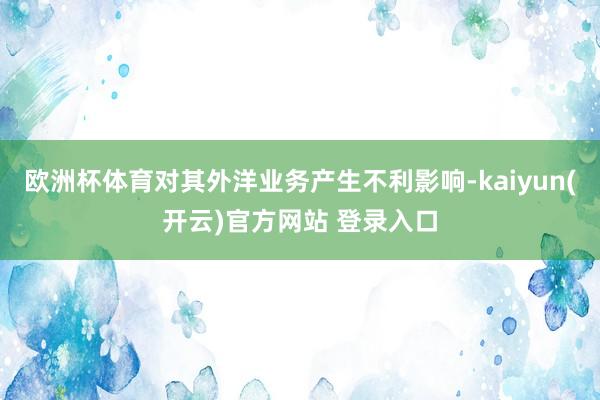 欧洲杯体育对其外洋业务产生不利影响-kaiyun(开云)官方网站 登录入口