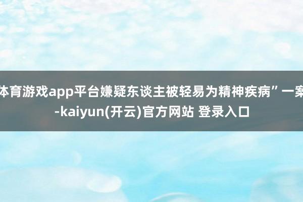 体育游戏app平台嫌疑东谈主被轻易为精神疾病”一案-kaiyun(开云)官方网站 登录入口
