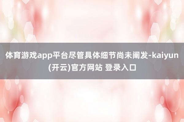 体育游戏app平台尽管具体细节尚未阐发-kaiyun(开云)官方网站 登录入口