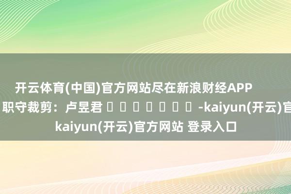 开云体育(中国)官方网站尽在新浪财经APP            						职守裁剪：卢昱君 							-kaiyun(开云)官方网站 登录入口