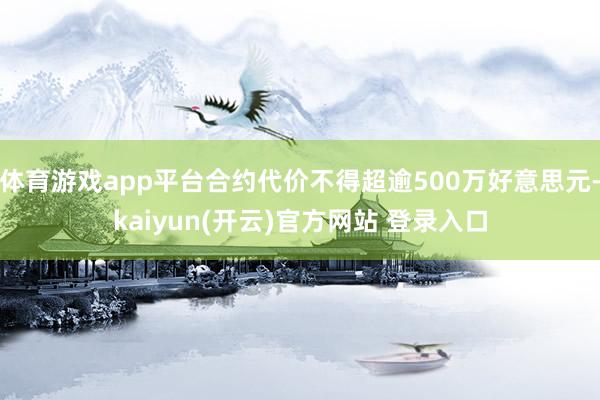 体育游戏app平台合约代价不得超逾500万好意思元-kaiyun(开云)官方网站 登录入口