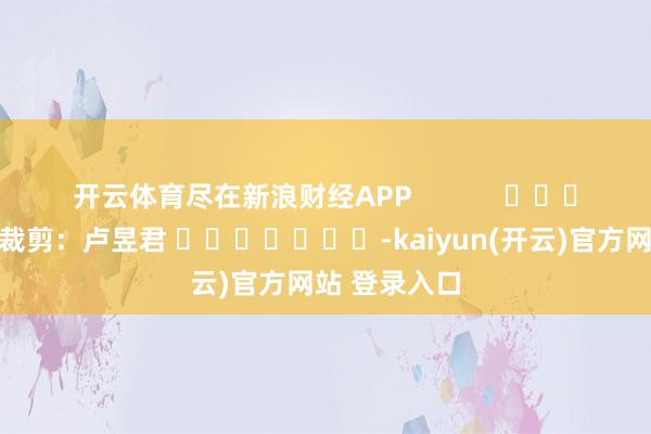 开云体育尽在新浪财经APP            						拖累裁剪：卢昱君 							-kaiyun(开云)官方网站 登录入口
