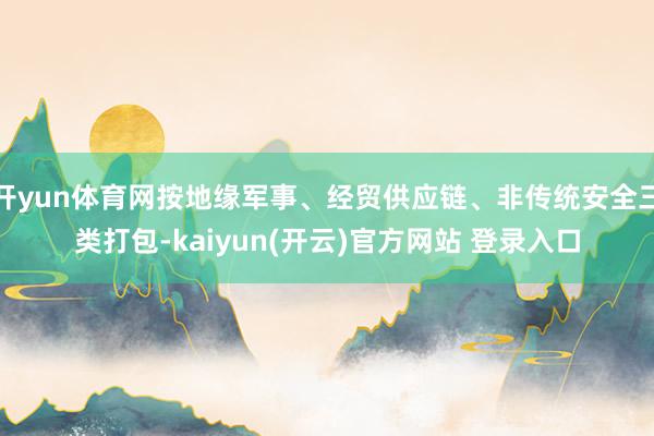 开yun体育网按地缘军事、经贸供应链、非传统安全三类打包-kaiyun(开云)官方网站 登录入口