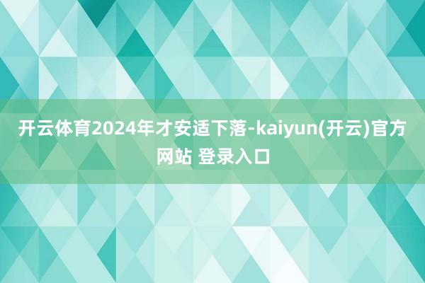 开云体育2024年才安适下落-kaiyun(开云)官方网站 登录入口