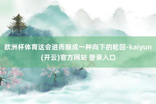 欧洲杯体育这会进而酿成一种向下的轮回-kaiyun(开云)官方网站 登录入口