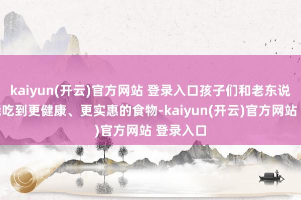 kaiyun(开云)官方网站 登录入口孩子们和老东说念主们能吃到更健康、更实惠的食物-kaiyun(开云)官方网站 登录入口