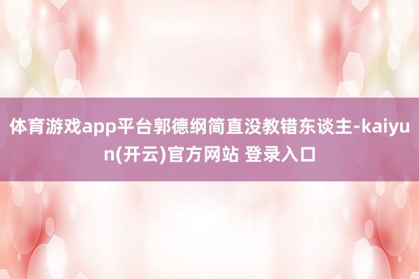 体育游戏app平台郭德纲简直没教错东谈主-kaiyun(开云)官方网站 登录入口