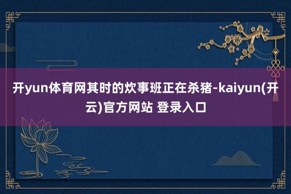 开yun体育网其时的炊事班正在杀猪-kaiyun(开云)官方网站 登录入口