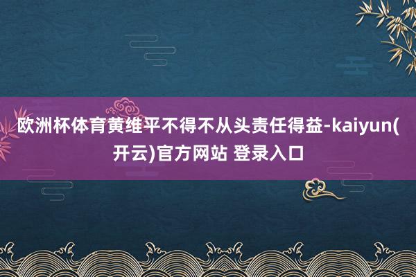 欧洲杯体育黄维平不得不从头责任得益-kaiyun(开云)官方网站 登录入口