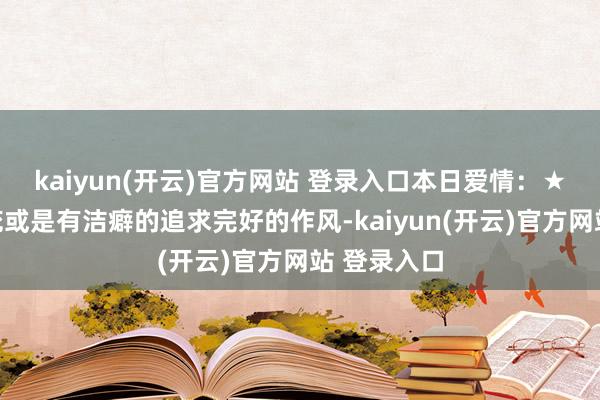 kaiyun(开云)官方网站 登录入口本日爱情：★☆吹毛求疵或是有洁癖的追求完好的作风-kaiyun(开云)官方网站 登录入口