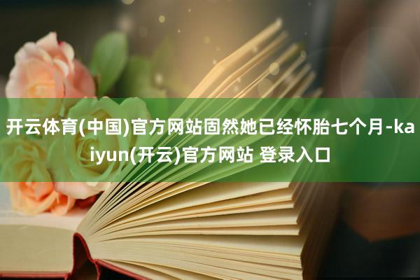 开云体育(中国)官方网站固然她已经怀胎七个月-kaiyun(开云)官方网站 登录入口