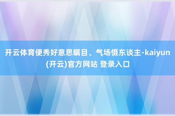 开云体育便秀好意思瞩目、气场慑东谈主-kaiyun(开云)官方网站 登录入口