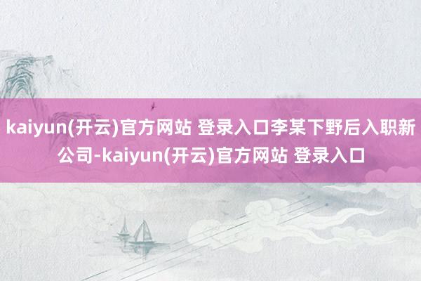 kaiyun(开云)官方网站 登录入口李某下野后入职新公司-kaiyun(开云)官方网站 登录入口