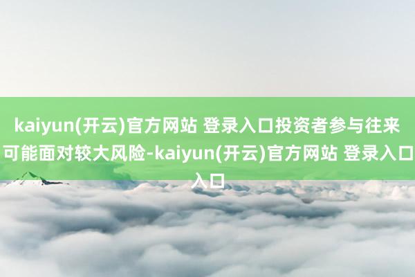 kaiyun(开云)官方网站 登录入口投资者参与往来可能面对较大风险-kaiyun(开云)官方网站 登录入口