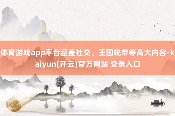 体育游戏app平台涵盖社交、王国统带等高大内容-kaiyun(开云)官方网站 登录入口