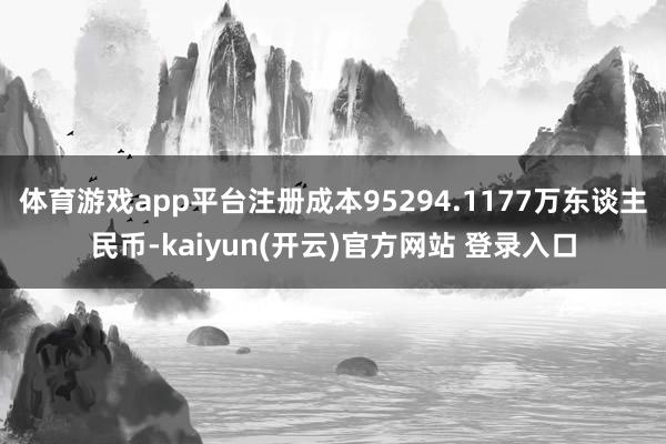 体育游戏app平台注册成本95294.1177万东谈主民币-kaiyun(开云)官方网站 登录入口