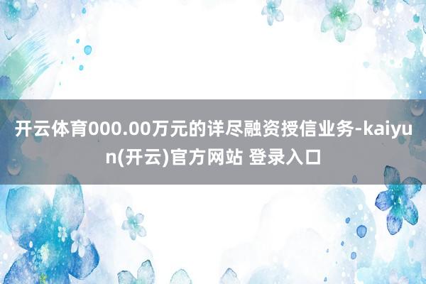 开云体育000.00万元的详尽融资授信业务-kaiyun(开云)官方网站 登录入口