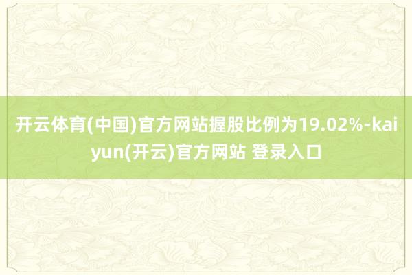 开云体育(中国)官方网站握股比例为19.02%-kaiyun(开云)官方网站 登录入口