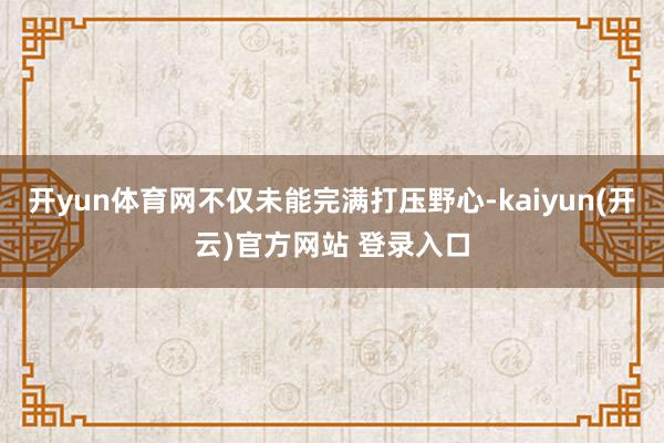 开yun体育网不仅未能完满打压野心-kaiyun(开云)官方网站 登录入口