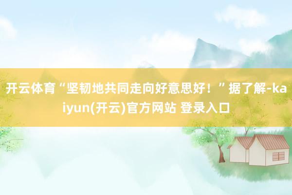 开云体育“坚韧地共同走向好意思好!” 据了解-kaiyun(开云)官方网站 登录入口