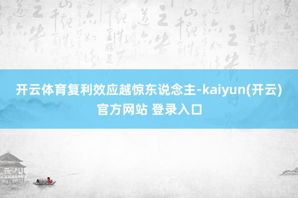 开云体育复利效应越惊东说念主-kaiyun(开云)官方网站 登录入口