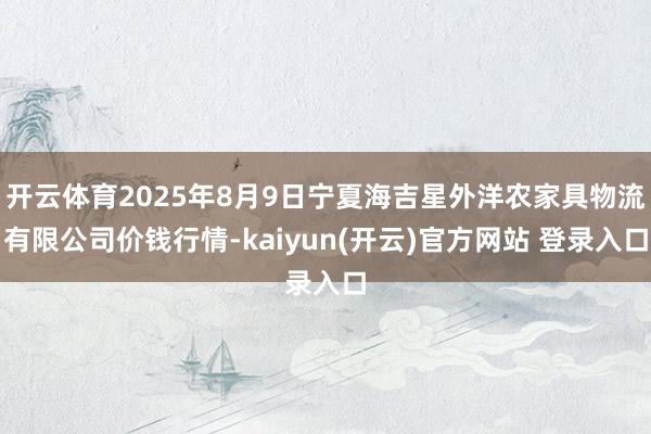 开云体育2025年8月9日宁夏海吉星外洋农家具物流有限公司价钱行情-kaiyun(开云)官方网站 登录入口