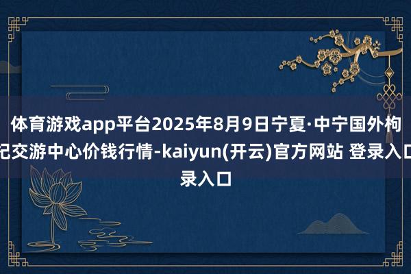 体育游戏app平台2025年8月9日宁夏·中宁国外枸杞交游中心价钱行情-kaiyun(开云)官方网站 登录入口