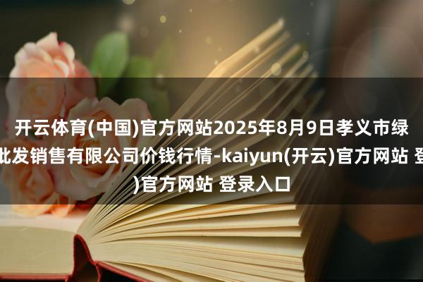 开云体育(中国)官方网站2025年8月9日孝义市绿海蔬菜批发销售有限公司价钱行情-kaiyun(开云)官方网站 登录入口