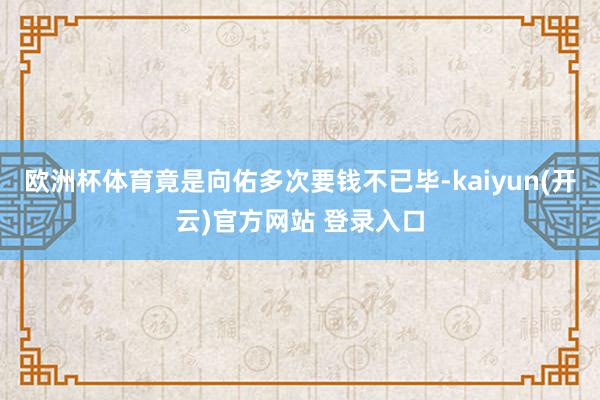 欧洲杯体育竟是向佑多次要钱不已毕-kaiyun(开云)官方网站 登录入口